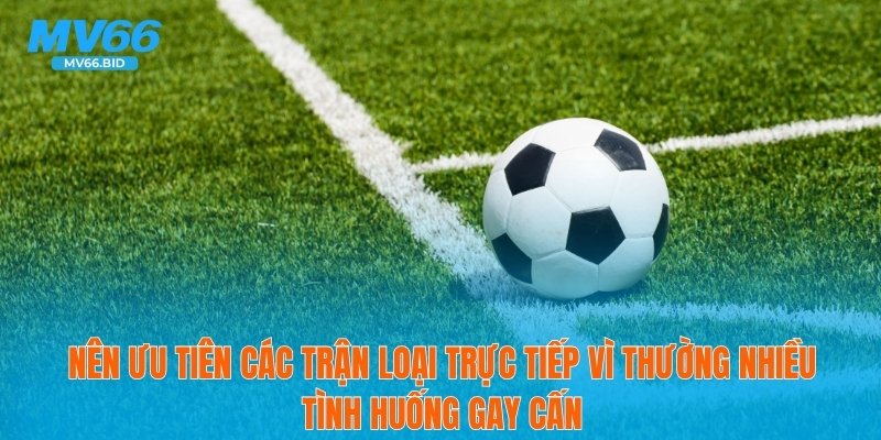 Nên ưu tiên các trận loại trực tiếp vì thường nhiều tình huống gay cấn